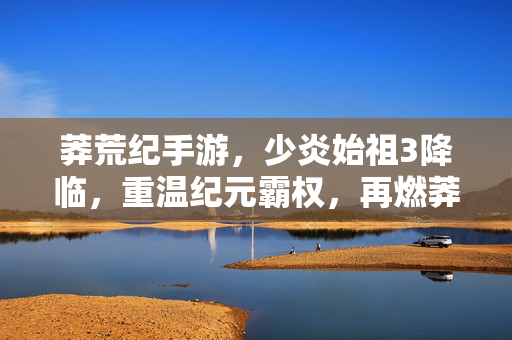 莽荒纪手游，少炎始祖3降临，重温纪元霸权，再燃莽荒热血！莽荒纪手游，少炎始祖3降临，重温霸权再燃热血