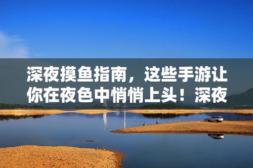 深夜摸鱼指南,这些手游让你在夜色中悄悄上头!深夜摸鱼手游指南,夜色中悄悄上头的摸鱼秘籍