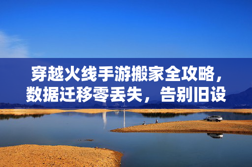 穿越火线手游搬家全攻略，数据迁移零丢失，告别旧设备烦恼，穿越火线手游搬家全攻略，数据迁移零丢失，告别旧设备烦恼