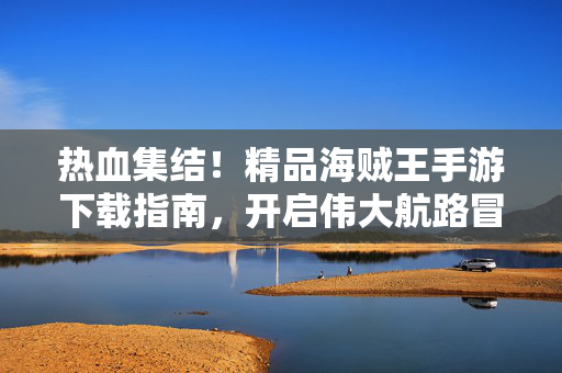 热血集结！精品海贼王手游下载指南，开启伟大航路冒险，热血集结！精品海贼王手游下载指南，开启伟大航路冒险