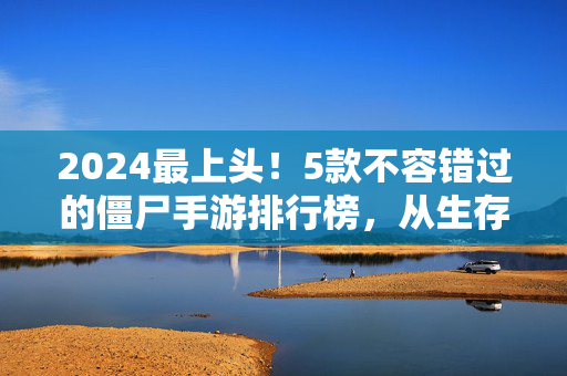 2024最上头！5款不容错过的僵尸手游排行榜，从生存到爽玩全都有，2024最上头！5款僵尸手游排行榜，生存爽玩全都有