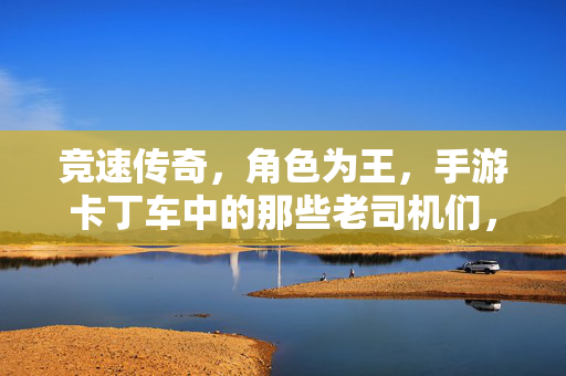 竞速传奇,角色为王,手游卡丁车中的那些老司机们,竞速传奇,角色为王的卡丁车老司机