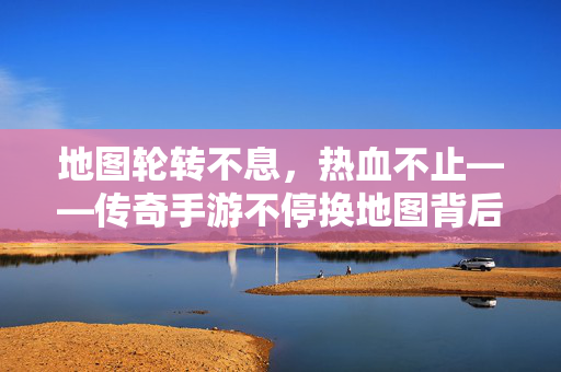 地图轮转不息，热血不止——传奇手游不停换地图背后的玩家与情怀，地图轮转不息，热血玩家的传奇情怀