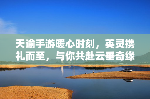 天谕手游暖心时刻，英灵携礼而至，与你共赴云垂奇缘，天谕手游英灵携礼暖心至，共赴云垂奇缘