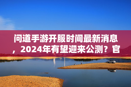 问道手游开服时间最新消息，2024年有望迎来公测？官方动态全解析，问道手游2024年公测有望？官方开服时间全解析