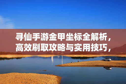 寻仙手游金甲坐标全解析，高效刷取攻略与实用技巧，寻仙手游金甲坐标全解析，高效刷取攻略与实用技巧