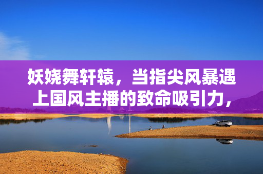 妖娆舞轩辕,当指尖风暴遇上国风主播的致命吸引力,指尖风暴舞轩辕,国风主播致命吸引力