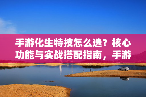 手游化生特技怎么选？核心功能与实战搭配指南，手游化生特技选择指南，核心功能与实战搭配