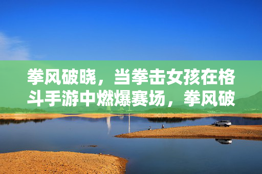 拳风破晓，当拳击女孩在格斗手游中燃爆赛场，拳风破晓，拳击女孩燃爆格斗赛场