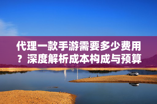 代理一款手游需要多少费用？深度解析成本构成与预算规划，手游代理费用深度解析，成本构成与预算规划