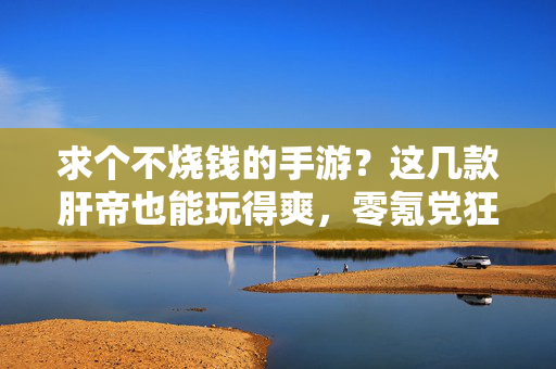 求个不烧钱的手游？这几款肝帝也能玩得爽，零氪党狂喜！零氪狂喜！这几款不烧钱手游，肝帝也能玩得超爽！