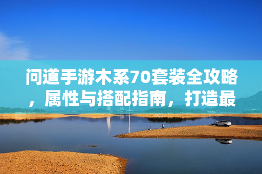 问道手游木系70套装全攻略,属性与搭配指南,打造最强辅助,问道手游木系70套装全攻略,属性搭配与最强辅助打造