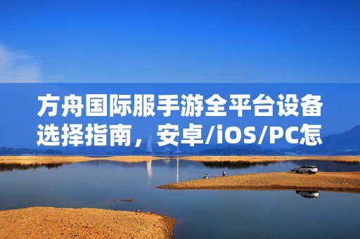 方舟国际服手游全平台设备选择指南，安卓/iOS/PC怎么玩？方舟国际服手游全平台设备选择与玩法指南