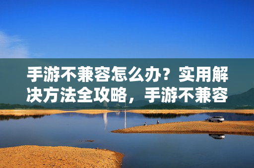手游不兼容怎么办？实用解决方法全攻略，手游不兼容实用解决方法全攻略