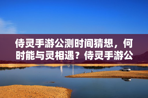 侍灵手游公测时间猜想，何时能与灵相遇？侍灵手游公测时间猜想，何时能与灵相遇？