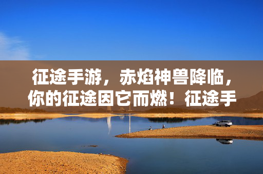 征途手游，赤焰神兽降临，你的征途因它而燃！征途手游，赤焰神兽降临，征途燃爆