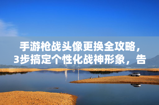 手游枪战头像更换全攻略,3步搞定个性化战神形象,告别撞脸尴尬!手游枪战头像更换全攻略,3步搞定个性化战神形象,告别撞脸尴尬!