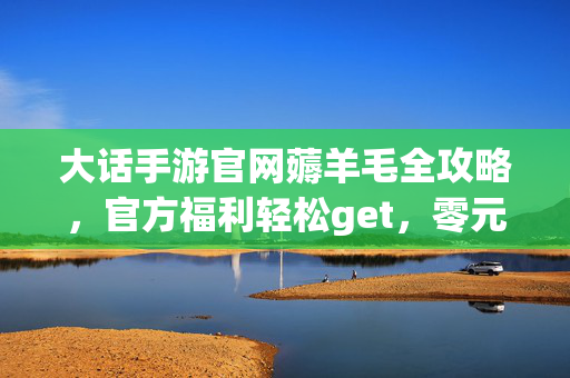 大话手游官网薅羊毛全攻略，官方福利轻松get，零元畅享游戏乐趣，大话手游官网薅羊毛全攻略，零元get官方福利，畅享游戏乐趣