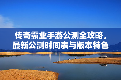 传奇霸业手游公测全攻略,最新公测时间表与版本特色汇总,传奇霸业手游公测全攻略,时间表与版本特色汇总