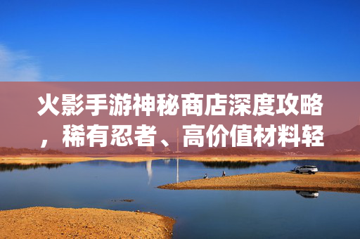 火影手游神秘商店深度攻略，稀有忍者、高价值材料轻松get，战力提升不迷路！火影手游神秘商店深度攻略，稀有忍者材料轻松get，战力提升不迷路