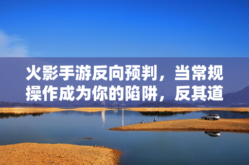火影手游反向预判，当常规操作成为你的陷阱，反其道而行之才是制胜关键，火影手游反向预判，反其道而行之的制胜关键