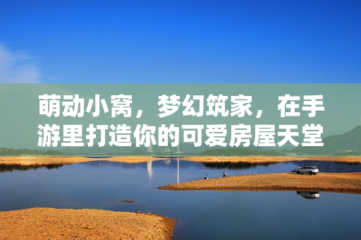 萌动小窝，梦幻筑家，在手游里打造你的可爱房屋天堂，萌动小窝，梦幻筑家，手游里的可爱房屋天堂