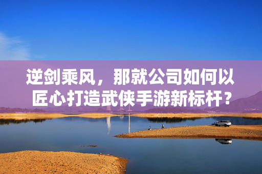 逆剑乘风，那就公司如何以匠心打造武侠手游新标杆？逆剑乘风，匠心打造武侠手游新标杆