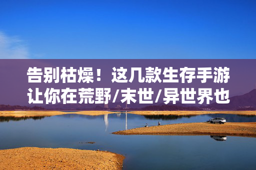 告别枯燥！这几款生存手游让你在荒野/末世/异世界也能玩出花样，告别枯燥！荒野末世异世界的花样生存手游