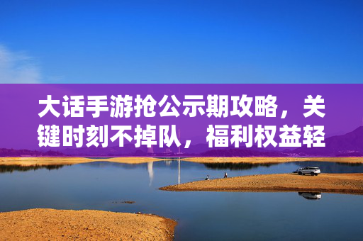 大话手游抢公示期攻略，关键时刻不掉队，福利权益轻松拿！大话手游抢公示期攻略，关键时刻不掉队，福利权益轻松拿！