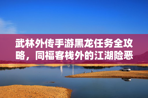武林外传手游黑龙任务全攻略，同福客栈外的江湖险恶，如何一战成名？武林外传手游黑龙任务全攻略，同福客栈外江湖险恶，一战成名指南