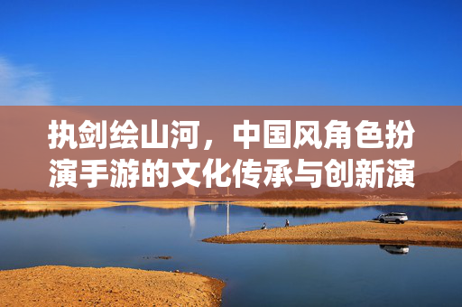 执剑绘山河,中国风角色扮演手游的文化传承与创新演绎,执剑绘山河,中国风角色扮演手游的文化传承与创新演绎