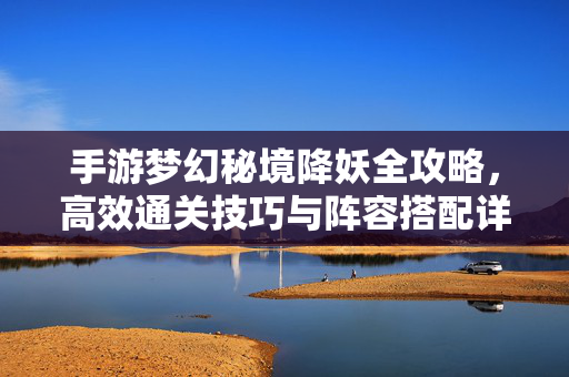 手游梦幻秘境降妖全攻略，高效通关技巧与阵容搭配详解，手游梦幻秘境降妖全攻略，高效通关技巧与阵容搭配详解
