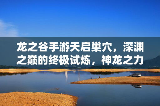 龙之谷手游天启巢穴,深渊之巅的终极试炼,神龙之力觉醒之战,天启巢穴,深渊之巅神龙之力觉醒终极试炼