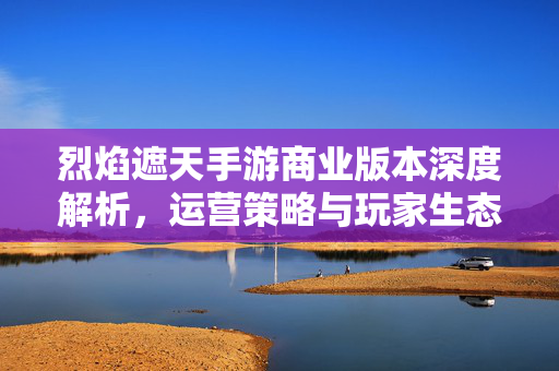 烈焰遮天手游商业版本深度解析，运营策略与玩家生态共筑长线价值，烈焰遮天手游商业版本，运营策略与玩家生态共筑长线价值