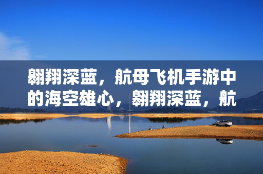 翱翔深蓝，航母飞机手游中的海空雄心，翱翔深蓝，航母飞机手游的海空雄心
