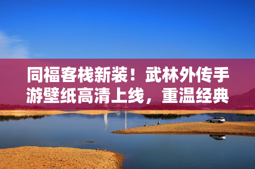 同福客栈新装！武林外传手游壁纸高清上线，重温经典江湖梦，武林外传手游高清壁纸上线，同福客栈新装，重温经典江湖梦
