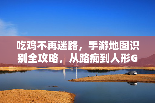 吃鸡不再迷路,手游地图识别全攻略,从路痴到人形GPS,吃鸡手游地图识别全攻略,路痴秒变人形GPS
