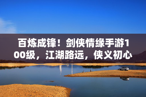 百炼成锋！剑侠情缘手游100级，江湖路远，侠义初心不改，百炼成锋，侠义初心不改——剑侠情缘手游100级江湖行