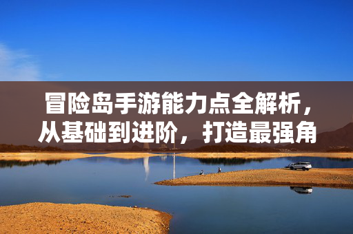 冒险岛手游能力点全解析，从基础到进阶，打造最强角色，冒险岛手游能力点全解析，从基础到进阶，打造最强角色
