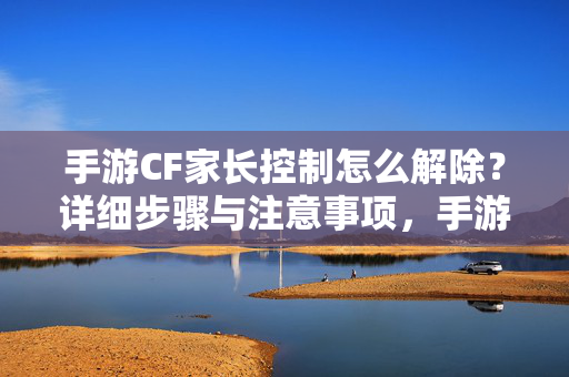 手游CF家长控制怎么解除？详细步骤与注意事项，手游CF家长控制解除步骤与注意事项
