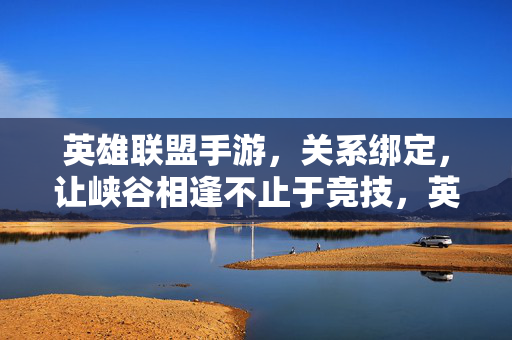 英雄联盟手游，关系绑定，让峡谷相逢不止于竞技，英雄联盟手游，关系绑定，峡谷相逢不止于竞技