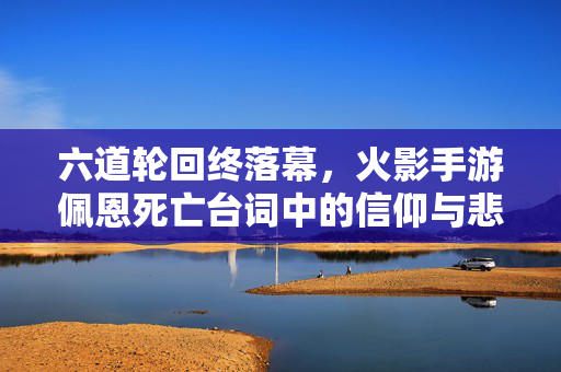 六道轮回终落幕，火影手游佩恩死亡台词中的信仰与悲鸣，火影手游佩恩，六道轮回落幕的信仰悲鸣
