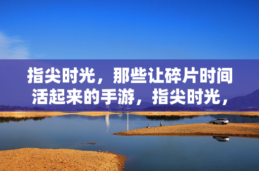 指尖时光，那些让碎片时间活起来的手游，指尖时光，手游激活碎片时光