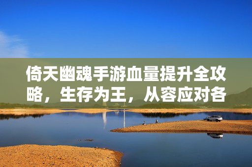 倚天幽魂手游血量提升全攻略，生存为王，从容应对各种挑战，倚天幽魂手游血量提升全攻略，生存为王，从容应对挑战