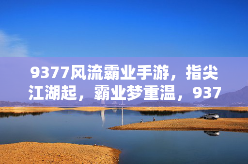9377风流霸业手游，指尖江湖起，霸业梦重温，9377风流霸业手游，指尖江湖起，霸业梦重温