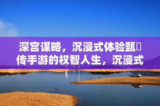 深宫谋略，沉浸式体验甄嬛传手游的权智人生，沉浸式深宫谋略，甄嬛传手游权智人生