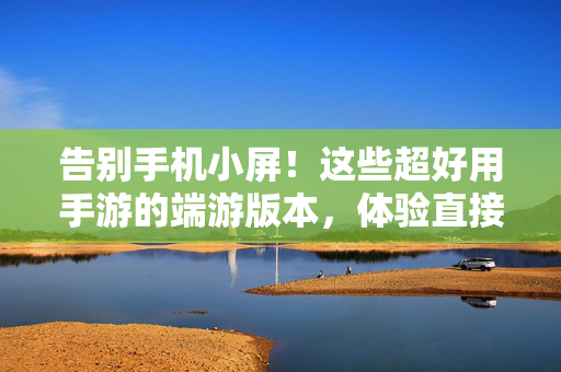 告别手机小屏!这些超好用手游的端游版本,体验直接拉满,告别手机小屏!手游端游版体验直接拉满