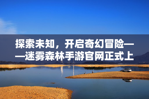 探索未知，开启奇幻冒险——迷雾森林手游官网正式上线，迷雾森林手游官网正式上线，探索未知，开启奇幻冒险