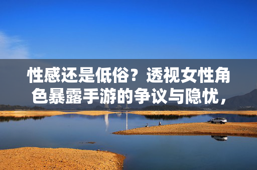 性感还是低俗？透视女性角色暴露手游的争议与隐忧，性感还是低俗？透视女性角色手游的争议与隐忧