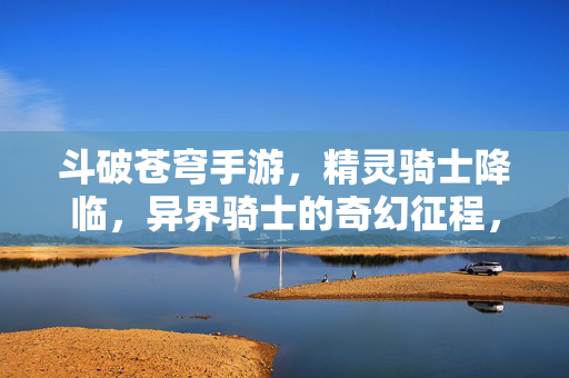 斗破苍穹手游，精灵骑士降临，异界骑士的奇幻征程，斗破苍穹手游，精灵骑士的奇幻征程